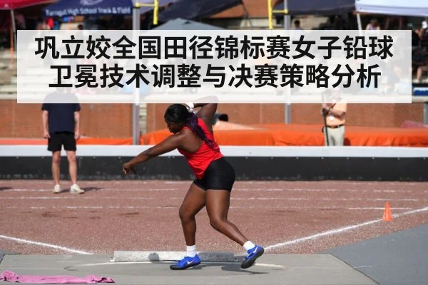 巩立姣全国田径锦标赛女子铅球卫冕技术调整与决赛策略分析